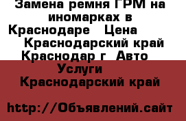 Замена ремня ГРМ на иномарках в Краснодаре › Цена ­ 1 500 - Краснодарский край, Краснодар г. Авто » Услуги   . Краснодарский край